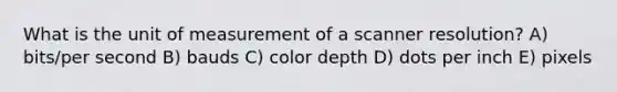 What is the unit of measurement of a scanner resolution? A) bits/per second B) bauds C) color depth D) dots per inch E) pixels