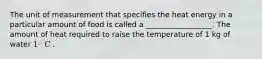 The unit of measurement that specifies the heat energy in a particular amount of food is called a __________________. The amount of heat required to raise the temperature of 1 kg of water 1◦ 𝐶 .