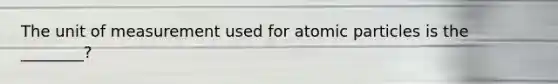 The unit of measurement used for atomic particles is the ________?