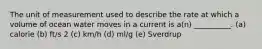 The unit of measurement used to describe the rate at which a volume of ocean water moves in a current is a(n) __________. (a) calorie (b) ft/s 2 (c) km/h (d) ml/g (e) Sverdrup