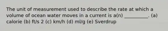 The unit of measurement used to describe the rate at which a volume of ocean water moves in a current is a(n) __________. (a) calorie (b) ft/s 2 (c) km/h (d) ml/g (e) Sverdrup