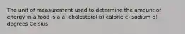 The unit of measurement used to determine the amount of energy in a food is a a) cholesterol b) calorie c) sodium d) degrees Celsius