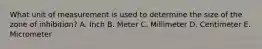 What unit of measurement is used to determine the size of the zone of inhibition? A. Inch B. Meter C. Millimeter D. Centimeter E. Micrometer