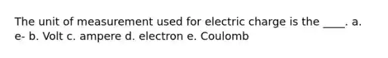 The unit of measurement used for electric charge is the ____. a. e- b. Volt c. ampere d. electron e. Coulomb