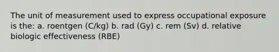 The unit of measurement used to express occupational exposure is the: a. roentgen (C/kg) b. rad (Gy) c. rem (Sv) d. relative biologic effectiveness (RBE)