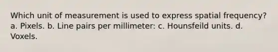 Which unit of measurement is used to express spatial frequency? a. Pixels. b. Line pairs per millimeter: c. Hounsfeild units. d. Voxels.