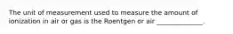 The unit of measurement used to measure the amount of ionization in air or gas is the Roentgen or air ______________.