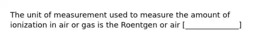 The unit of measurement used to measure the amount of ionization in air or gas is the Roentgen or air [______________]