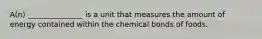 A(n) _______________ is a unit that measures the amount of energy contained within the chemical bonds of foods.