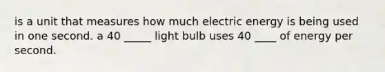 is a unit that measures how much electric energy is being used in one second. a 40 _____ light bulb uses 40 ____ of energy per second.