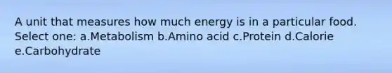 A unit that measures how much energy is in a particular food. Select one: a.Metabolism b.Amino acid c.Protein d.Calorie e.Carbohydrate