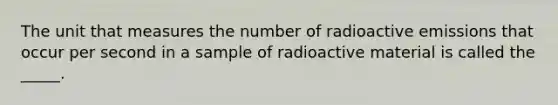 The unit that measures the number of radioactive emissions that occur per second in a sample of radioactive material is called the _____.