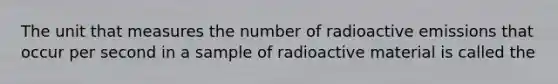 The unit that measures the number of radioactive emissions that occur per second in a sample of radioactive material is called the