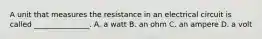 A unit that measures the resistance in an electrical circuit is called _______________. A. a watt B. an ohm C. an ampere D. a volt