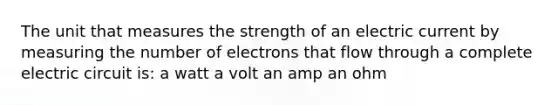 The unit that measures the strength of an electric current by measuring the number of electrons that flow through a complete electric circuit is: a watt a volt an amp an ohm