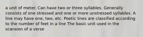 a unit of meter. Can have two or three syllables. Generally consists of one stressed and one or more unstressed syllables. A line may have one, two, etc. Poetic lines are classified according to the number of feet in a line The basic unit used in the scansion of a verse