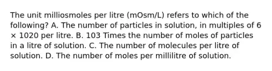 The unit milliosmoles per litre (mOsm/L) refers to which of the following? A. The number of particles in solution, in multiples of 6 × 1020 per litre. B. 103 Times the number of moles of particles in a litre of solution. C. The number of molecules per litre of solution. D. The number of moles per millilitre of solution.