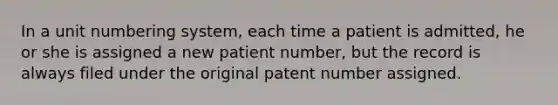 In a unit numbering system, each time a patient is admitted, he or she is assigned a new patient number, but the record is always filed under the original patent number assigned.