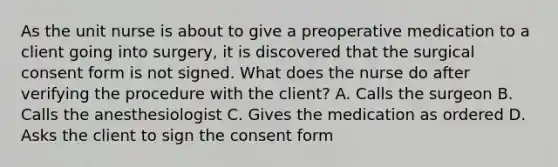 As the unit nurse is about to give a preoperative medication to a client going into surgery, it is discovered that the surgical consent form is not signed. What does the nurse do after verifying the procedure with the client? A. Calls the surgeon B. Calls the anesthesiologist C. Gives the medication as ordered D. Asks the client to sign the consent form