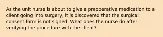 As the unit nurse is about to give a preoperative medication to a client going into surgery, it is discovered that the surgical consent form is not signed. What does the nurse do after verifying the procedure with the client?