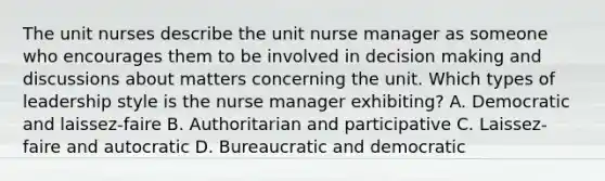 The unit nurses describe the unit nurse manager as someone who encourages them to be involved in decision making and discussions about matters concerning the unit. Which types of leadership style is the nurse manager exhibiting? A. Democratic and laissez-faire B. Authoritarian and participative C. Laissez-faire and autocratic D. Bureaucratic and democratic