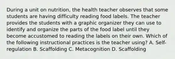 During a unit on nutrition, the health teacher observes that some students are having difficulty reading food labels. The teacher provides the students with a graphic organizer they can use to identify and organize the parts of the food label until they become accustomed to reading the labels on their own. Which of the following instructional practices is the teacher using? A. Self-regulation B. Scaffolding C. Metacognition D. Scaffolding