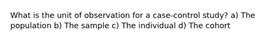 What is the unit of observation for a case-control study? a) The population b) The sample c) The individual d) The cohort