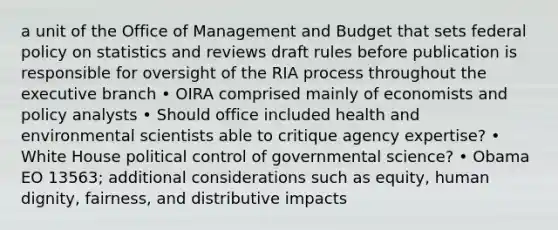 a unit of the Office of Management and Budget that sets federal policy on statistics and reviews draft rules before publication is responsible for oversight of the RIA process throughout the executive branch • OIRA comprised mainly of economists and policy analysts • Should office included health and environmental scientists able to critique agency expertise? • White House political control of governmental science? • Obama EO 13563; additional considerations such as equity, human dignity, fairness, and distributive impacts