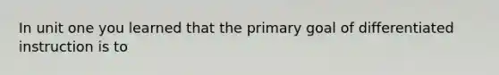 In unit one you learned that the primary goal of differentiated instruction is to