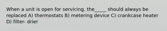 When a unit is open for servicing, the_____ should always be replaced A) thermostats B) metering device C) crankcase heater D) filter- drier