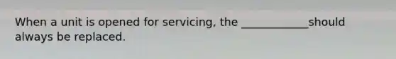 When a unit is opened for servicing, the ____________should always be replaced.