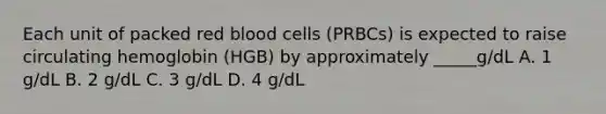 Each unit of packed red blood cells (PRBCs) is expected to raise circulating hemoglobin (HGB) by approximately _____g/dL A. 1 g/dL B. 2 g/dL C. 3 g/dL D. 4 g/dL