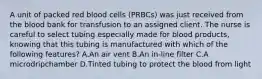 A unit of packed red blood cells (PRBCs) was just received from the blood bank for transfusion to an assigned client. The nurse is careful to select tubing especially made for blood products, knowing that this tubing is manufactured with which of the following features? A.An air vent B.An in-line filter C.A microdripchamber D.Tinted tubing to protect the blood from light