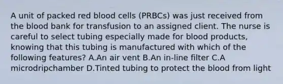 A unit of packed red blood cells (PRBCs) was just received from the blood bank for transfusion to an assigned client. The nurse is careful to select tubing especially made for blood products, knowing that this tubing is manufactured with which of the following features? A.An air vent B.An in-line filter C.A microdripchamber D.Tinted tubing to protect the blood from light