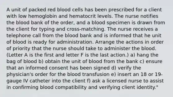 A unit of packed red blood cells has been prescribed for a client with low hemoglobin and hematocrit levels. The nurse notifies the blood bank of the order, and a blood specimen is drawn from the client for typing and cross-matching. The nurse receives a telephone call from the blood bank and is informed that he unit of blood is ready for administration. Arrange the actions in order of priority that the nurse should take to administer the blood. (Letter A is the first and letter F is the last action.) a) hang the bag of blood b) obtain the unit of blood from the bank c) ensure that an informed consent has been signed d) verify the physician's order for the blood transfusion e) insert an 18 or 19-gauge IV catheter into the client f) ask a licensed nurse to assist in confirming blood compatibility and verifying client identity."