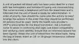 A unit of packed red blood cells has been prescribed for a client with low hemoglobin and hematocrit typing and crossmatching. The nurse receives a telephone call from the blood bank and is informed that the unit of blood is ready for administration. In order of priority, how should the nurse plan the actions to take? Arrange the actions in the order that they should be performed. All options must be used. Verify the health care provider's (HCP's) prescription for the blood transfusion. Ask a licensed nurse to assist in confirming vital signs and blood compatibility and verifying client identity. Ensure that an informed consent has been signed. Obtain the unit of blood from the blood bank. Hang the bag of blood. Insert an 18- or 19-gauge intravenous catheter into the client.