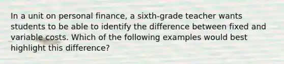 In a unit on personal finance, a sixth-grade teacher wants students to be able to identify the difference between fixed and variable costs. Which of the following examples would best highlight this difference?