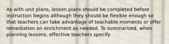 As with unit plans, lesson plans should be completed before instruction begins although they should be flexible enough so that teachers can take advantage of teachable moments or offer remediation on enrichment as needed. To summarized, when planning lessons, effective teachers specify