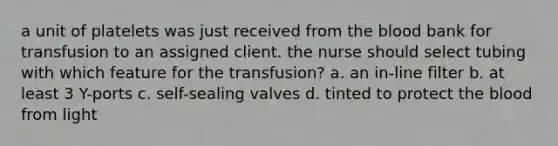 a unit of platelets was just received from the blood bank for transfusion to an assigned client. the nurse should select tubing with which feature for the transfusion? a. an in-line filter b. at least 3 Y-ports c. self-sealing valves d. tinted to protect the blood from light