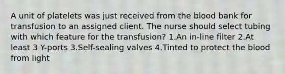 A unit of platelets was just received from <a href='https://www.questionai.com/knowledge/k7oXMfj7lk-the-blood' class='anchor-knowledge'>the blood</a> bank for transfusion to an assigned client. The nurse should select tubing with which feature for the transfusion? 1.An in-line filter 2.At least 3 Y-ports 3.Self-sealing valves 4.Tinted to protect the blood from light