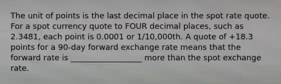 The unit of points is the last decimal place in the spot rate quote. For a spot currency quote to FOUR decimal places, such as 2.3481, each point is 0.0001 or 1/10,000th. A quote of +18.3 points for a 90-day forward exchange rate means that the forward rate is __________________ more than the spot exchange rate.