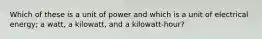 Which of these is a unit of power and which is a unit of electrical energy; a watt, a kilowatt, and a kilowatt-hour?