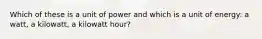 Which of these is a unit of power and which is a unit of energy: a watt, a kilowatt, a kilowatt hour?