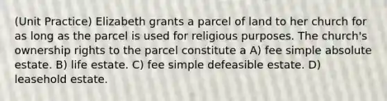 (Unit Practice) Elizabeth grants a parcel of land to her church for as long as the parcel is used for religious purposes. The church's ownership rights to the parcel constitute a A) fee simple absolute estate. B) life estate. C) fee simple defeasible estate. D) leasehold estate.