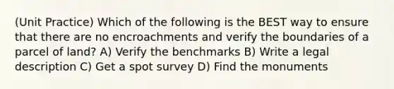 (Unit Practice) Which of the following is the BEST way to ensure that there are no encroachments and verify the boundaries of a parcel of land? A) Verify the benchmarks B) Write a legal description C) Get a spot survey D) Find the monuments