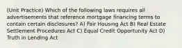 (Unit Practice) Which of the following laws requires all advertisements that reference mortgage financing terms to contain certain disclosures? A) Fair Housing Act B) Real Estate Settlement Procedures Act C) Equal Credit Opportunity Act D) Truth in Lending Act