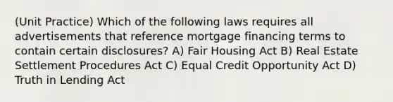 (Unit Practice) Which of the following laws requires all advertisements that reference mortgage financing terms to contain certain disclosures? A) Fair Housing Act B) Real Estate Settlement Procedures Act C) Equal Credit Opportunity Act D) Truth in Lending Act