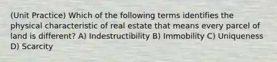 (Unit Practice) Which of the following terms identifies the physical characteristic of real estate that means every parcel of land is different? A) Indestructibility B) Immobility C) Uniqueness D) Scarcity