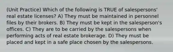 (Unit Practice) Which of the following is TRUE of salespersons' real estate licenses? A) They must be maintained in personnel files by their brokers. B) They must be kept in the salesperson's offices. C) They are to be carried by the salespersons when performing acts of real estate brokerage. D) They must be placed and kept in a safe place chosen by the salespersons.