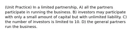 (Unit Practice) In a limited partnership, A) all the partners participate in running the business. B) investors may participate with only a small amount of capital but with unlimited liability. C) the number of investors is limited to 10. D) the general partners run the business.